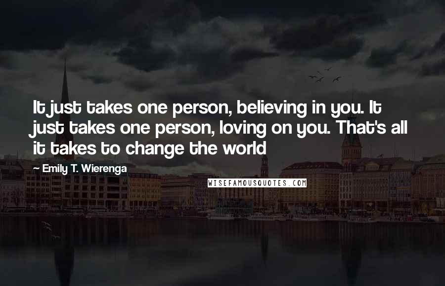 Emily T. Wierenga Quotes: It just takes one person, believing in you. It just takes one person, loving on you. That's all it takes to change the world