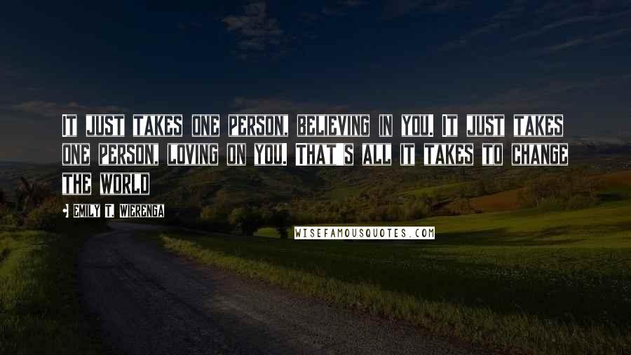 Emily T. Wierenga Quotes: It just takes one person, believing in you. It just takes one person, loving on you. That's all it takes to change the world