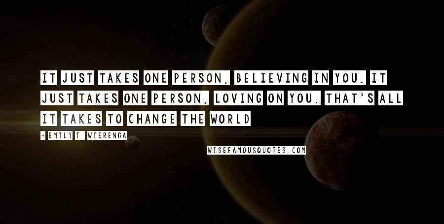 Emily T. Wierenga Quotes: It just takes one person, believing in you. It just takes one person, loving on you. That's all it takes to change the world