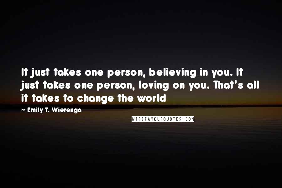 Emily T. Wierenga Quotes: It just takes one person, believing in you. It just takes one person, loving on you. That's all it takes to change the world