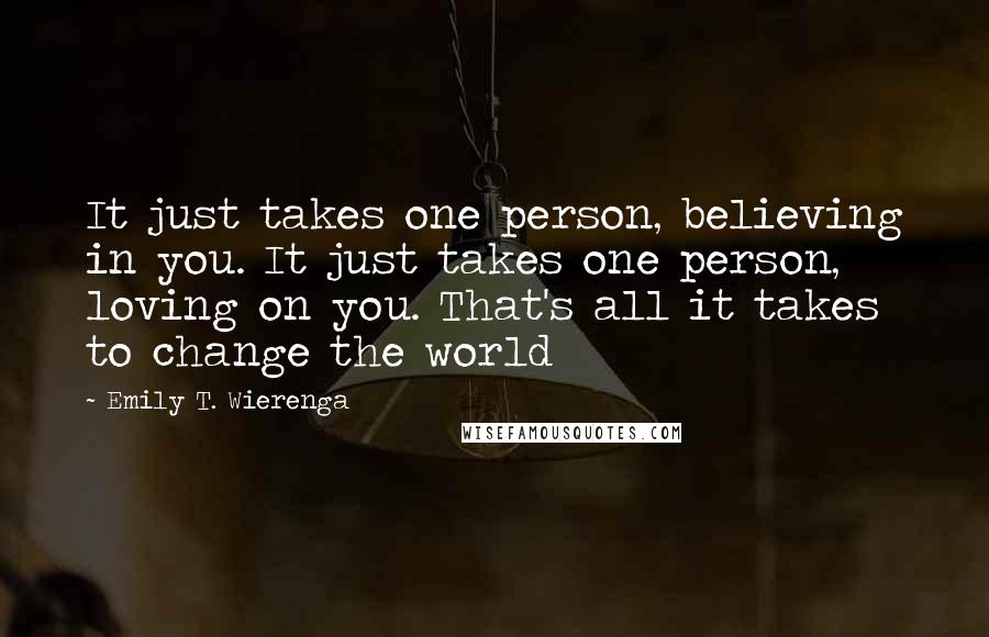 Emily T. Wierenga Quotes: It just takes one person, believing in you. It just takes one person, loving on you. That's all it takes to change the world