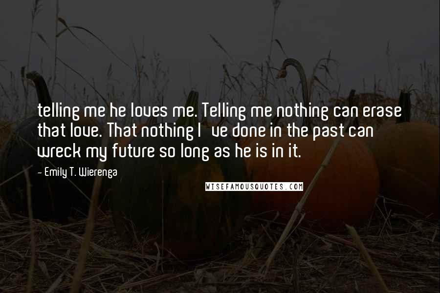 Emily T. Wierenga Quotes: telling me he loves me. Telling me nothing can erase that love. That nothing I've done in the past can wreck my future so long as he is in it.