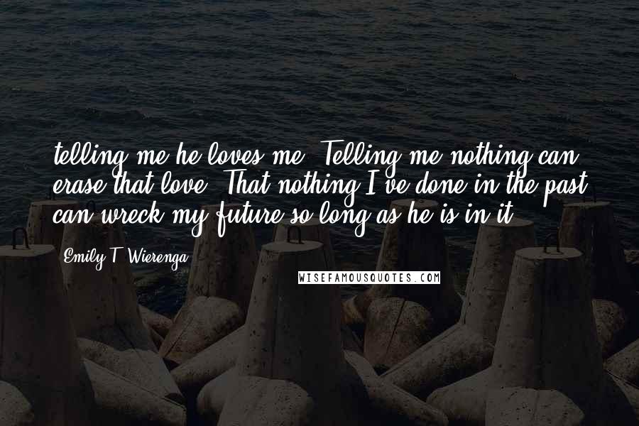 Emily T. Wierenga Quotes: telling me he loves me. Telling me nothing can erase that love. That nothing I've done in the past can wreck my future so long as he is in it.