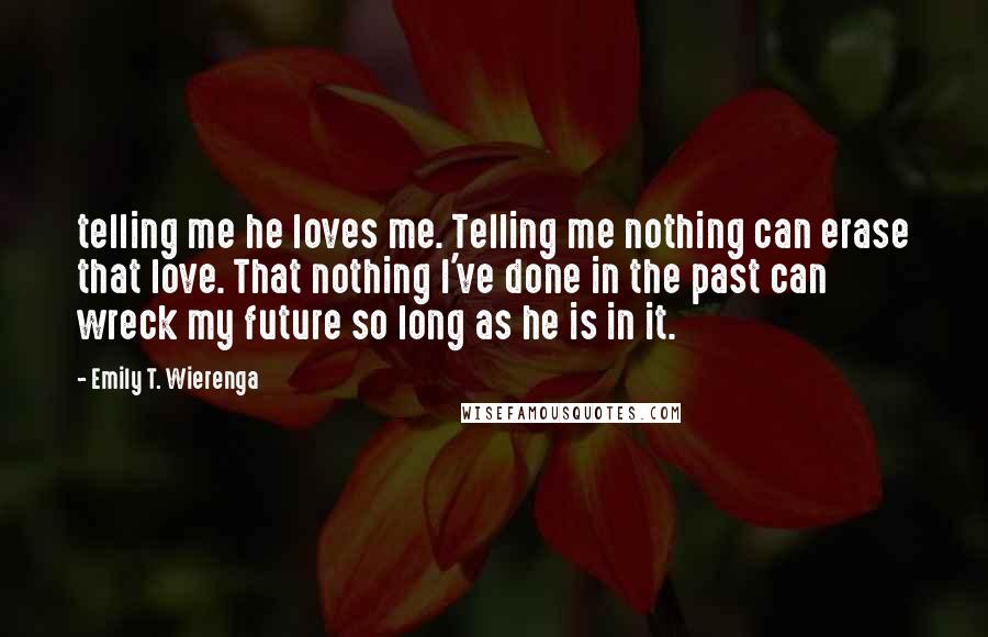 Emily T. Wierenga Quotes: telling me he loves me. Telling me nothing can erase that love. That nothing I've done in the past can wreck my future so long as he is in it.