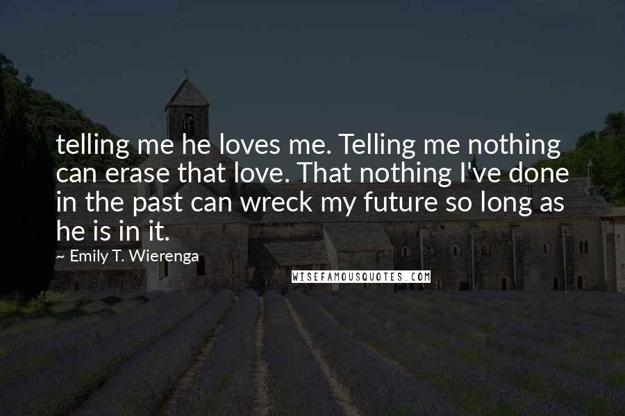 Emily T. Wierenga Quotes: telling me he loves me. Telling me nothing can erase that love. That nothing I've done in the past can wreck my future so long as he is in it.