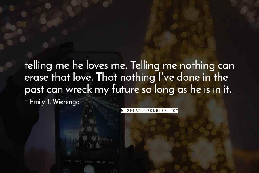 Emily T. Wierenga Quotes: telling me he loves me. Telling me nothing can erase that love. That nothing I've done in the past can wreck my future so long as he is in it.