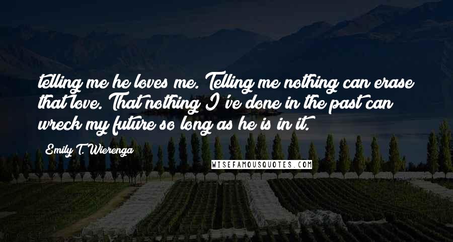 Emily T. Wierenga Quotes: telling me he loves me. Telling me nothing can erase that love. That nothing I've done in the past can wreck my future so long as he is in it.