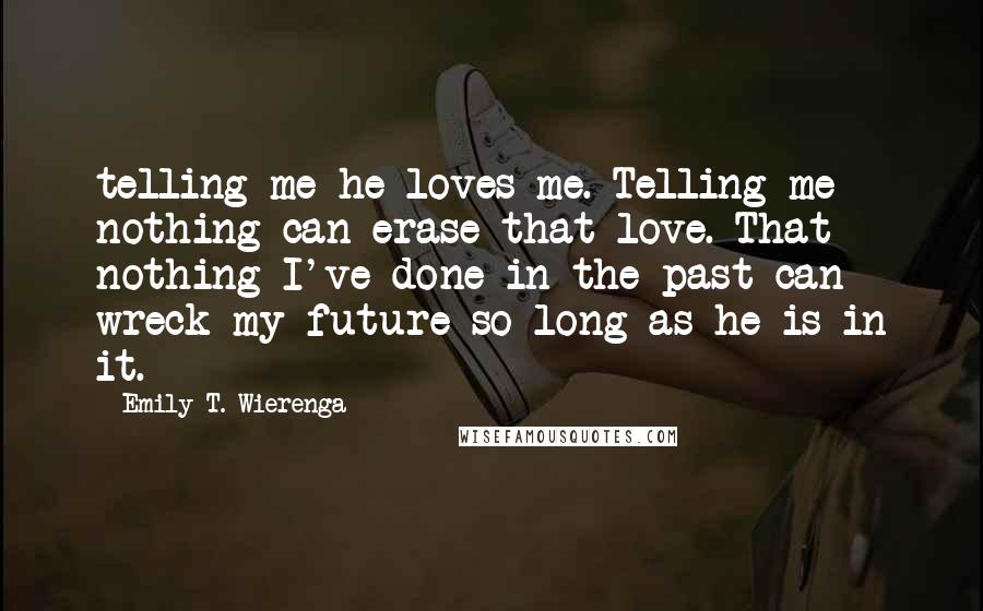 Emily T. Wierenga Quotes: telling me he loves me. Telling me nothing can erase that love. That nothing I've done in the past can wreck my future so long as he is in it.