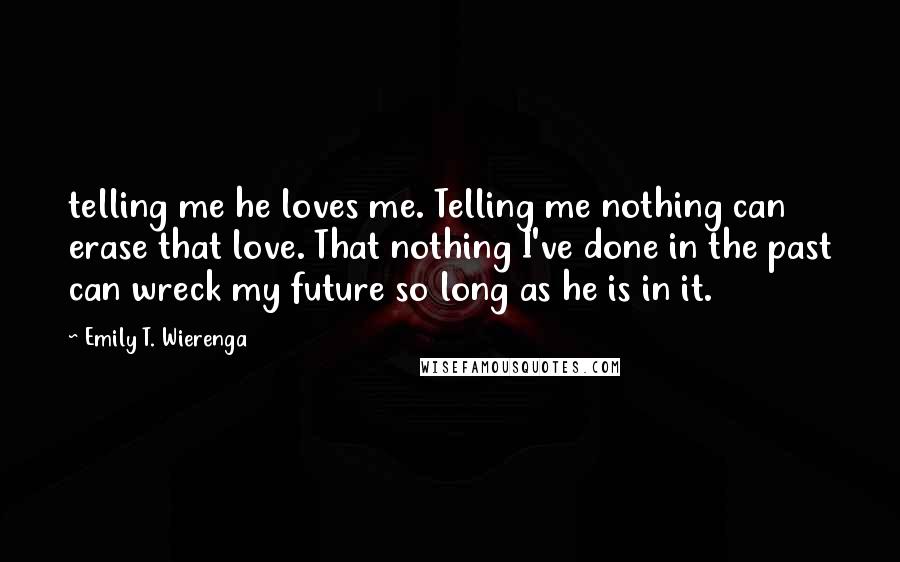 Emily T. Wierenga Quotes: telling me he loves me. Telling me nothing can erase that love. That nothing I've done in the past can wreck my future so long as he is in it.