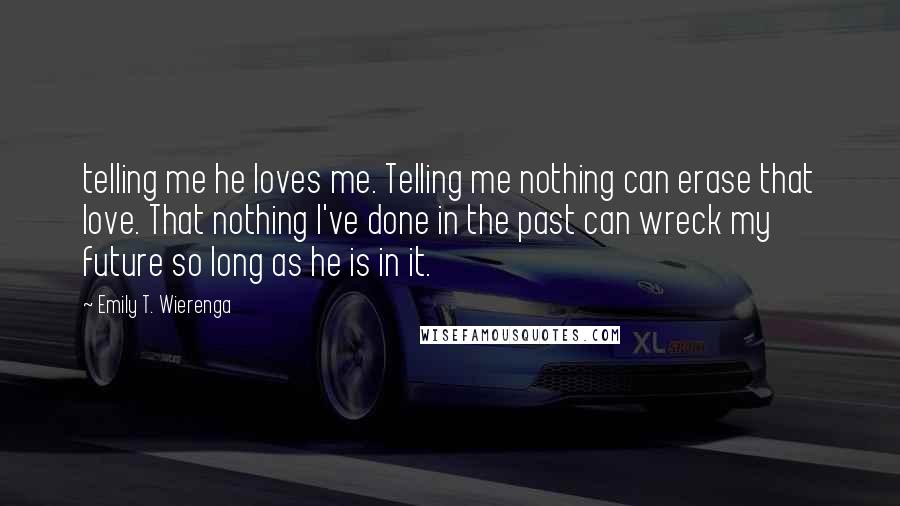 Emily T. Wierenga Quotes: telling me he loves me. Telling me nothing can erase that love. That nothing I've done in the past can wreck my future so long as he is in it.