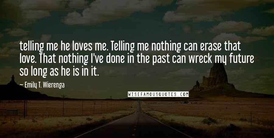 Emily T. Wierenga Quotes: telling me he loves me. Telling me nothing can erase that love. That nothing I've done in the past can wreck my future so long as he is in it.