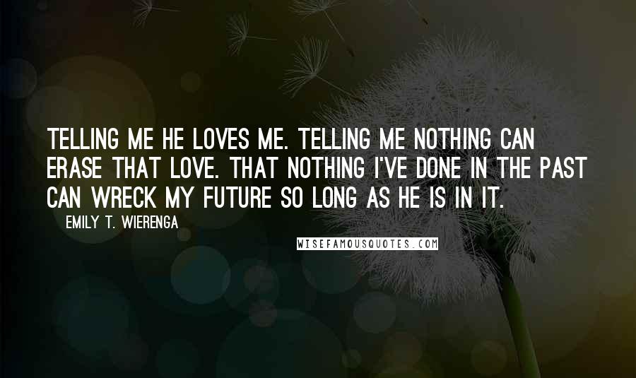 Emily T. Wierenga Quotes: telling me he loves me. Telling me nothing can erase that love. That nothing I've done in the past can wreck my future so long as he is in it.