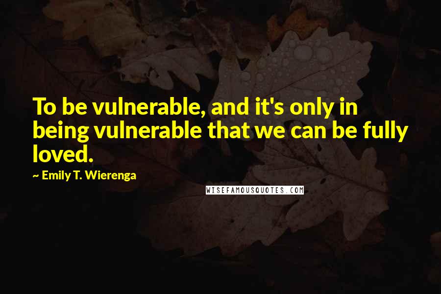 Emily T. Wierenga Quotes: To be vulnerable, and it's only in being vulnerable that we can be fully loved.