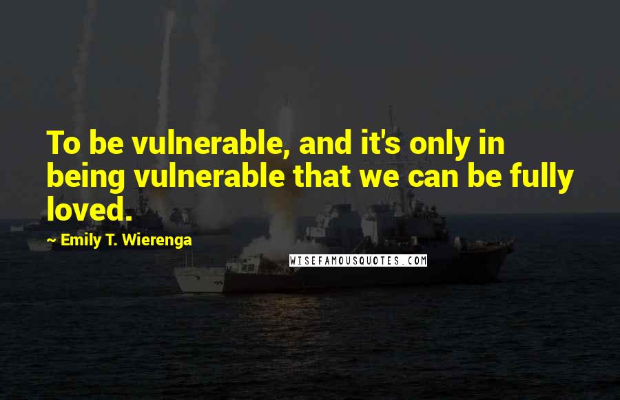 Emily T. Wierenga Quotes: To be vulnerable, and it's only in being vulnerable that we can be fully loved.