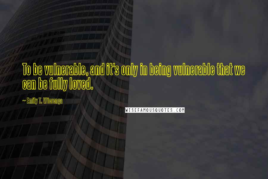 Emily T. Wierenga Quotes: To be vulnerable, and it's only in being vulnerable that we can be fully loved.