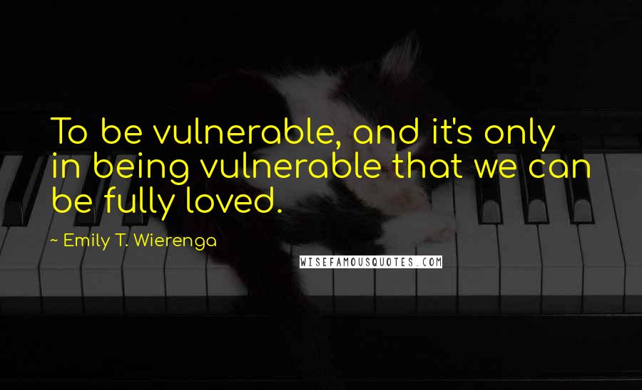 Emily T. Wierenga Quotes: To be vulnerable, and it's only in being vulnerable that we can be fully loved.