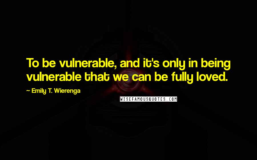 Emily T. Wierenga Quotes: To be vulnerable, and it's only in being vulnerable that we can be fully loved.