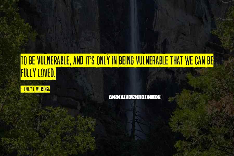 Emily T. Wierenga Quotes: To be vulnerable, and it's only in being vulnerable that we can be fully loved.