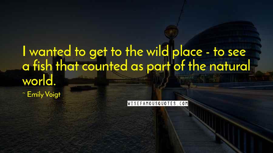 Emily Voigt Quotes: I wanted to get to the wild place - to see a fish that counted as part of the natural world.