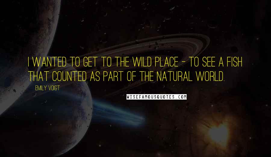 Emily Voigt Quotes: I wanted to get to the wild place - to see a fish that counted as part of the natural world.