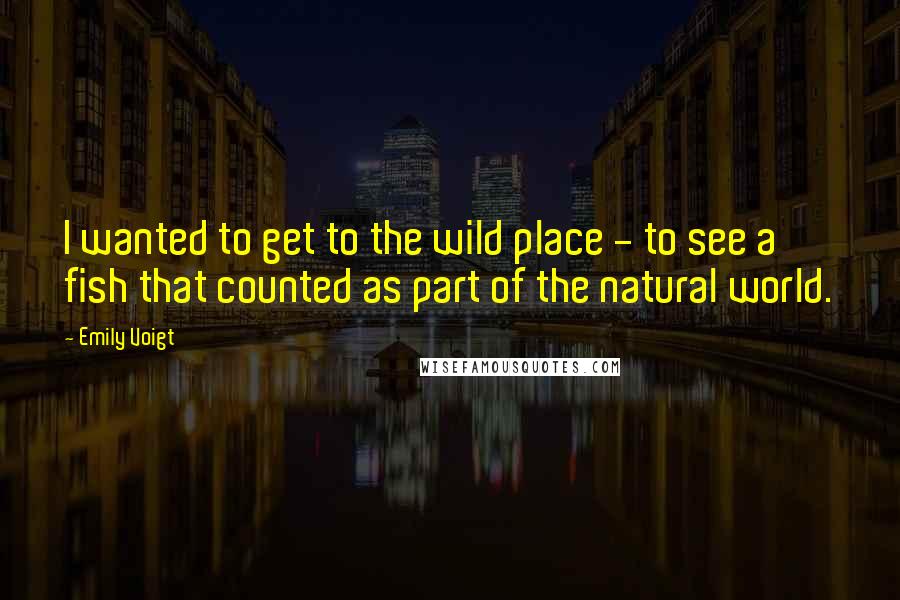 Emily Voigt Quotes: I wanted to get to the wild place - to see a fish that counted as part of the natural world.