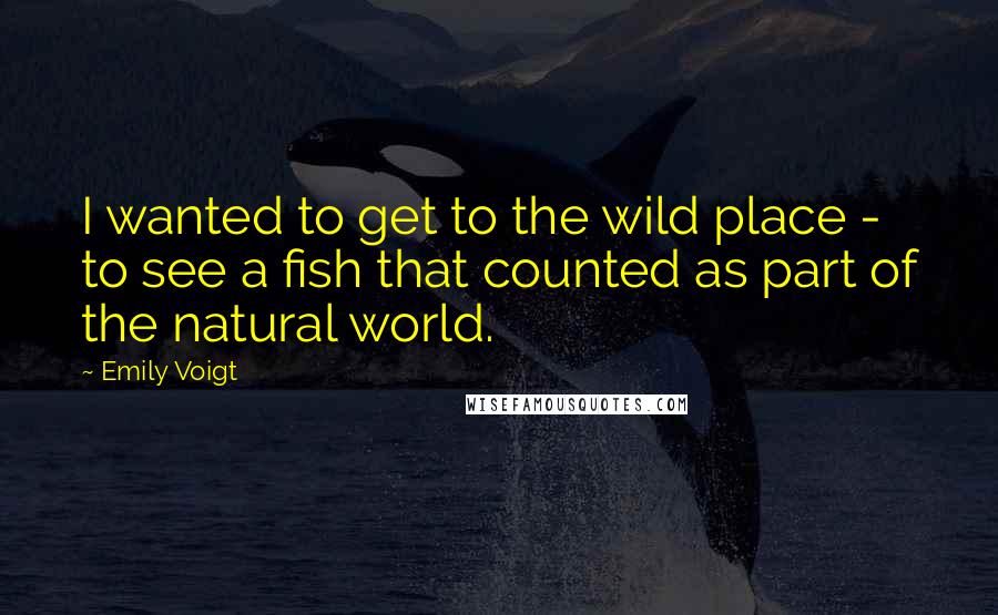 Emily Voigt Quotes: I wanted to get to the wild place - to see a fish that counted as part of the natural world.