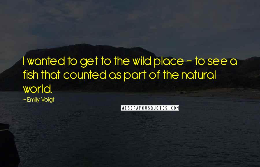 Emily Voigt Quotes: I wanted to get to the wild place - to see a fish that counted as part of the natural world.