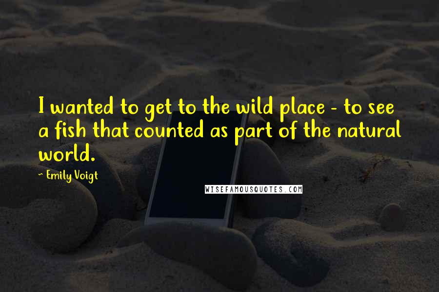 Emily Voigt Quotes: I wanted to get to the wild place - to see a fish that counted as part of the natural world.