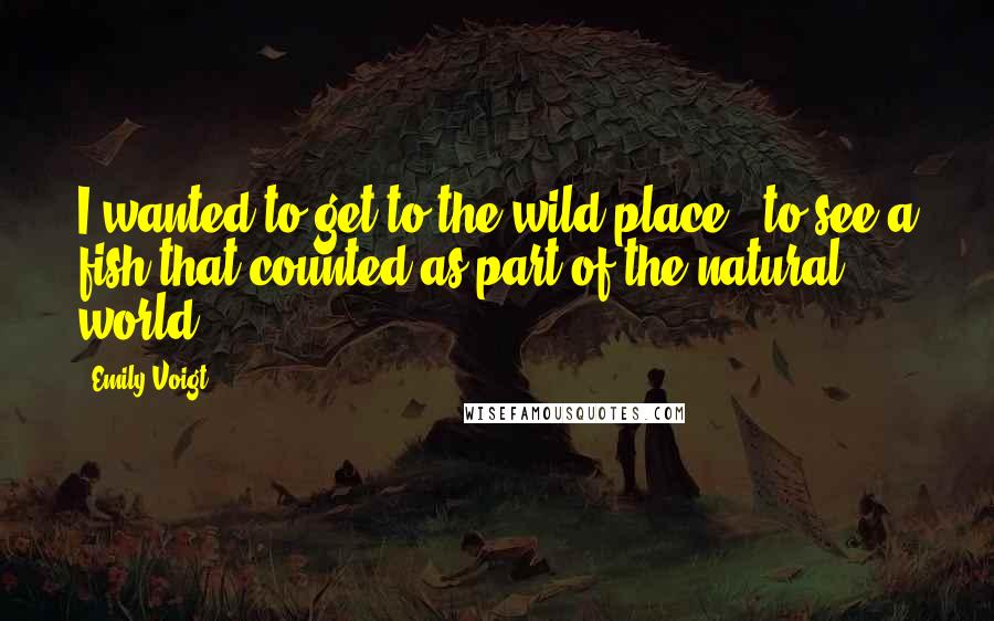 Emily Voigt Quotes: I wanted to get to the wild place - to see a fish that counted as part of the natural world.
