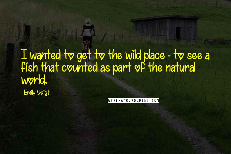 Emily Voigt Quotes: I wanted to get to the wild place - to see a fish that counted as part of the natural world.