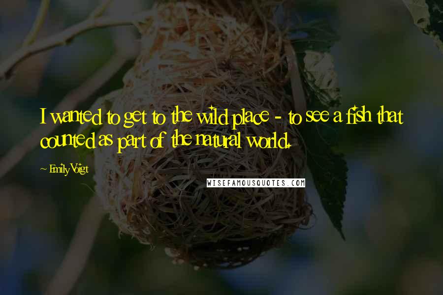 Emily Voigt Quotes: I wanted to get to the wild place - to see a fish that counted as part of the natural world.