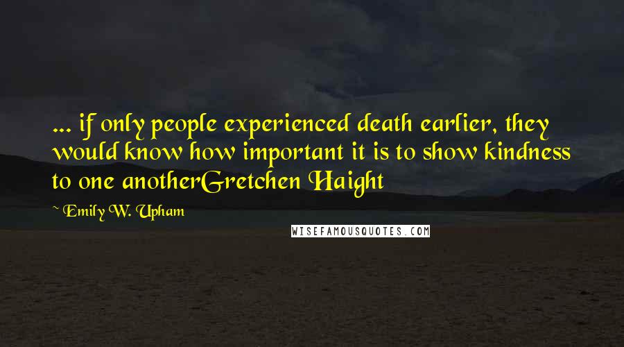 Emily W. Upham Quotes: ... if only people experienced death earlier, they would know how important it is to show kindness to one anotherGretchen Haight