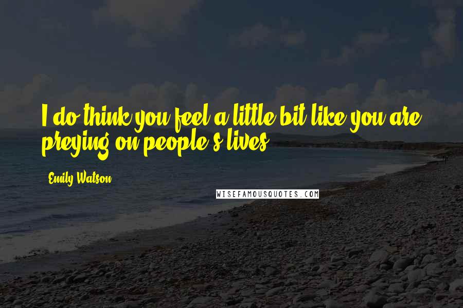 Emily Watson Quotes: I do think you feel a little bit like you are preying on people's lives.
