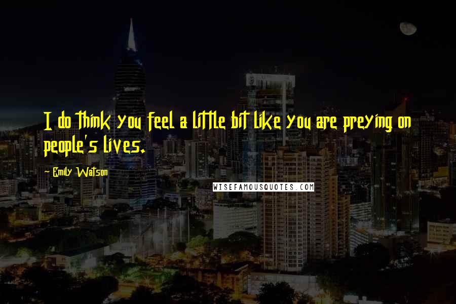 Emily Watson Quotes: I do think you feel a little bit like you are preying on people's lives.