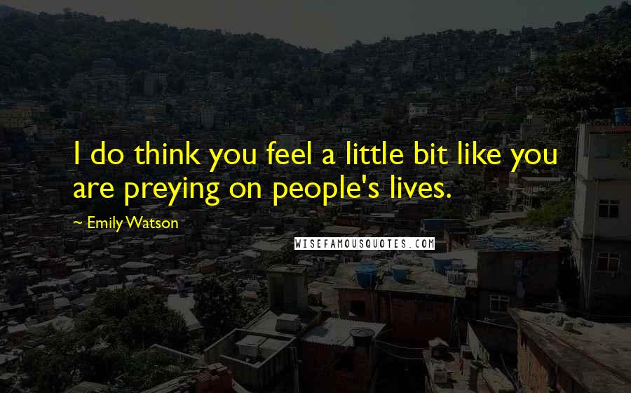 Emily Watson Quotes: I do think you feel a little bit like you are preying on people's lives.