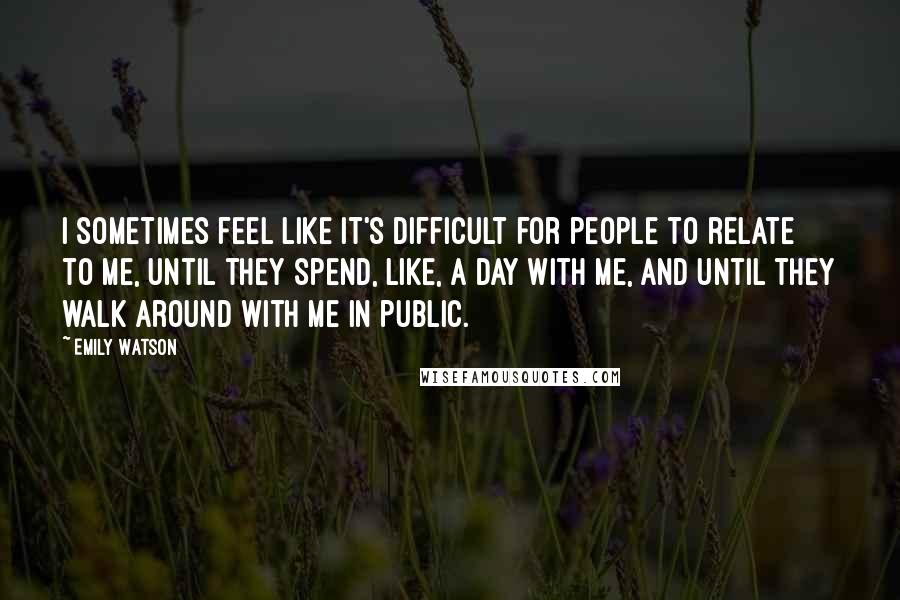 Emily Watson Quotes: I sometimes feel like it's difficult for people to relate to me, until they spend, like, a day with me, and until they walk around with me in public.