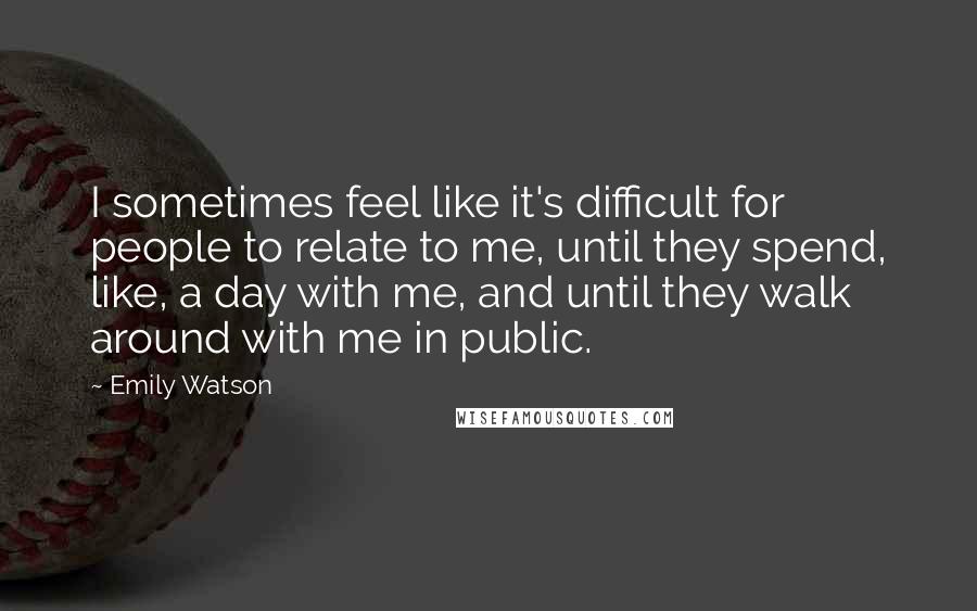 Emily Watson Quotes: I sometimes feel like it's difficult for people to relate to me, until they spend, like, a day with me, and until they walk around with me in public.