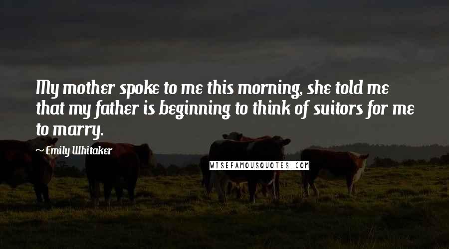 Emily Whitaker Quotes: My mother spoke to me this morning, she told me that my father is beginning to think of suitors for me to marry.