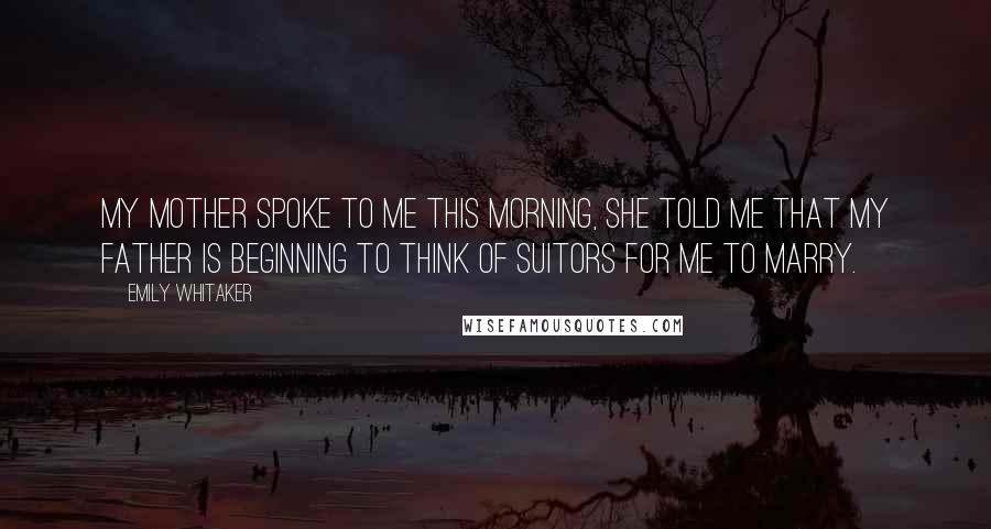 Emily Whitaker Quotes: My mother spoke to me this morning, she told me that my father is beginning to think of suitors for me to marry.