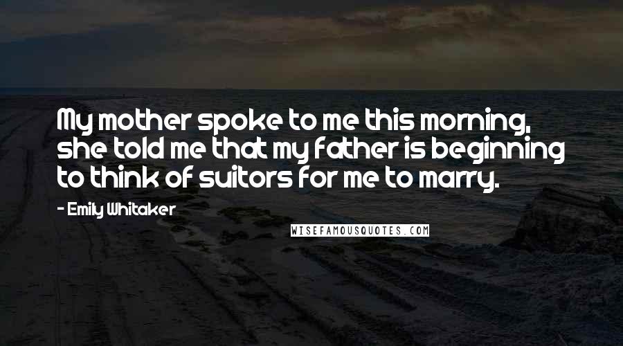 Emily Whitaker Quotes: My mother spoke to me this morning, she told me that my father is beginning to think of suitors for me to marry.