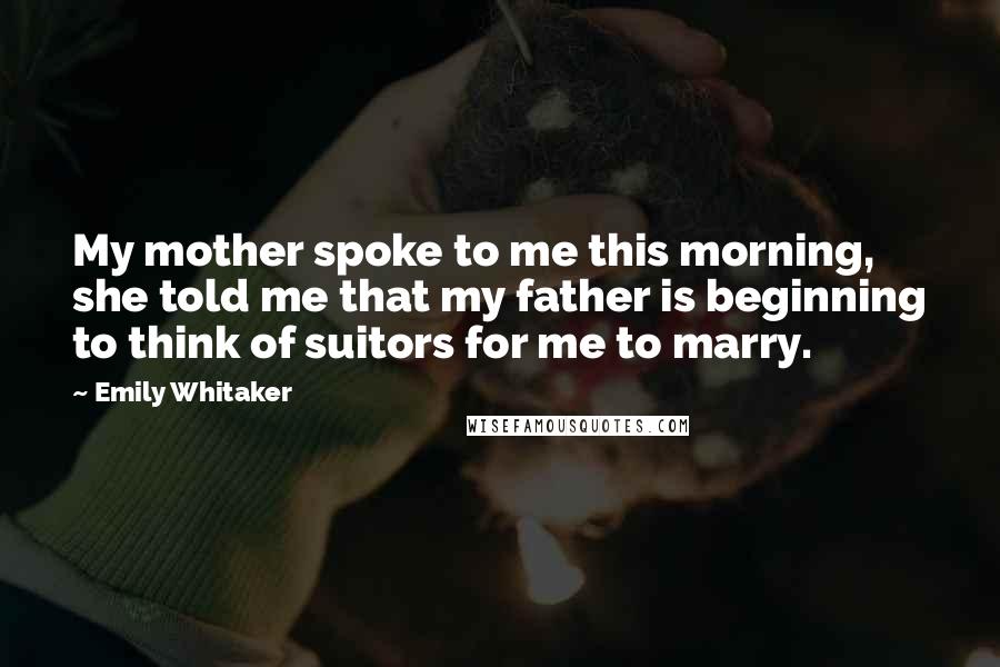 Emily Whitaker Quotes: My mother spoke to me this morning, she told me that my father is beginning to think of suitors for me to marry.