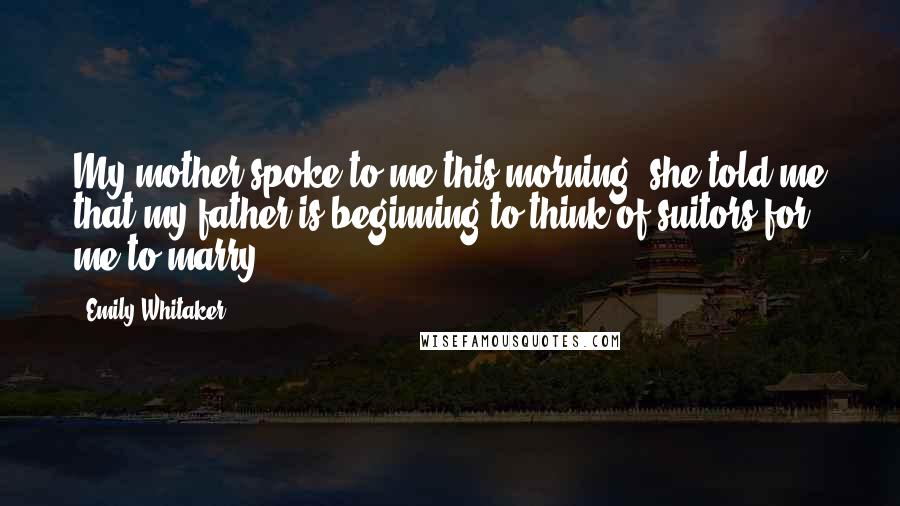 Emily Whitaker Quotes: My mother spoke to me this morning, she told me that my father is beginning to think of suitors for me to marry.