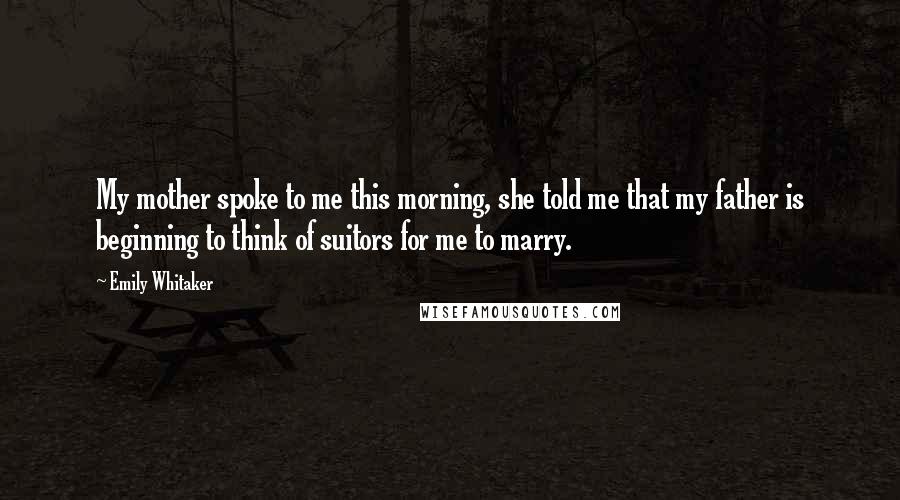 Emily Whitaker Quotes: My mother spoke to me this morning, she told me that my father is beginning to think of suitors for me to marry.