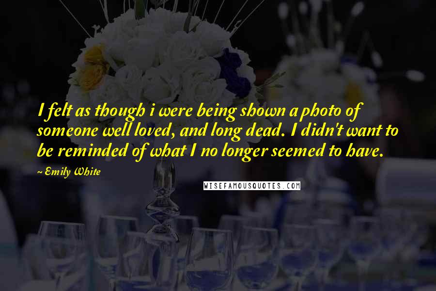 Emily White Quotes: I felt as though i were being shown a photo of someone well loved, and long dead. I didn't want to be reminded of what I no longer seemed to have.