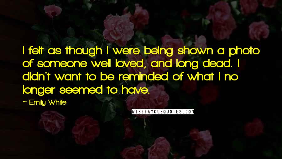 Emily White Quotes: I felt as though i were being shown a photo of someone well loved, and long dead. I didn't want to be reminded of what I no longer seemed to have.