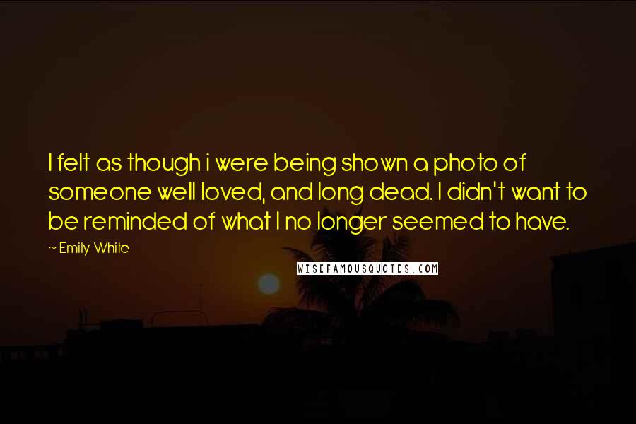 Emily White Quotes: I felt as though i were being shown a photo of someone well loved, and long dead. I didn't want to be reminded of what I no longer seemed to have.