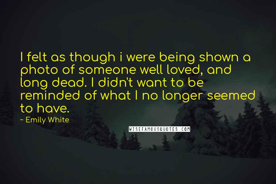 Emily White Quotes: I felt as though i were being shown a photo of someone well loved, and long dead. I didn't want to be reminded of what I no longer seemed to have.