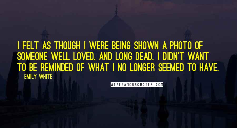 Emily White Quotes: I felt as though i were being shown a photo of someone well loved, and long dead. I didn't want to be reminded of what I no longer seemed to have.