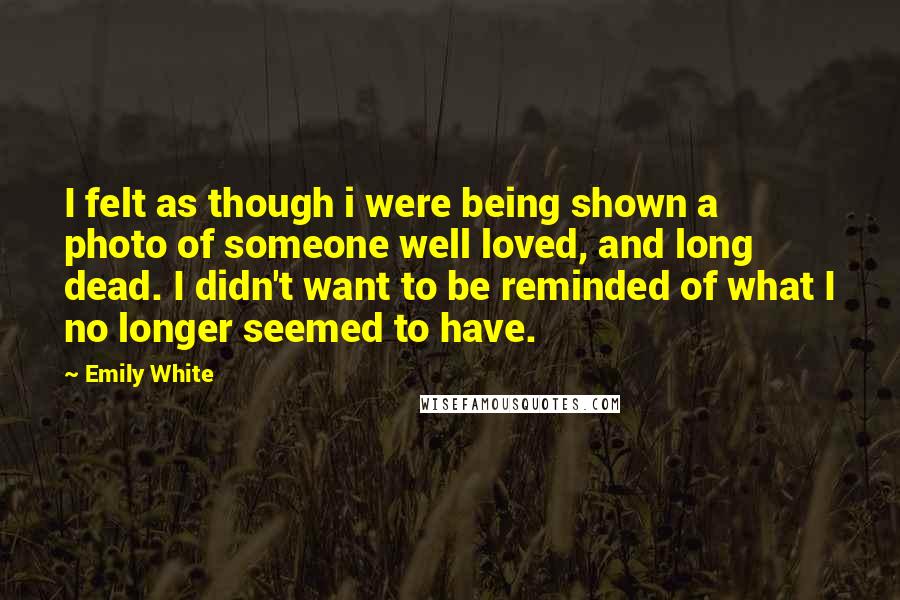 Emily White Quotes: I felt as though i were being shown a photo of someone well loved, and long dead. I didn't want to be reminded of what I no longer seemed to have.