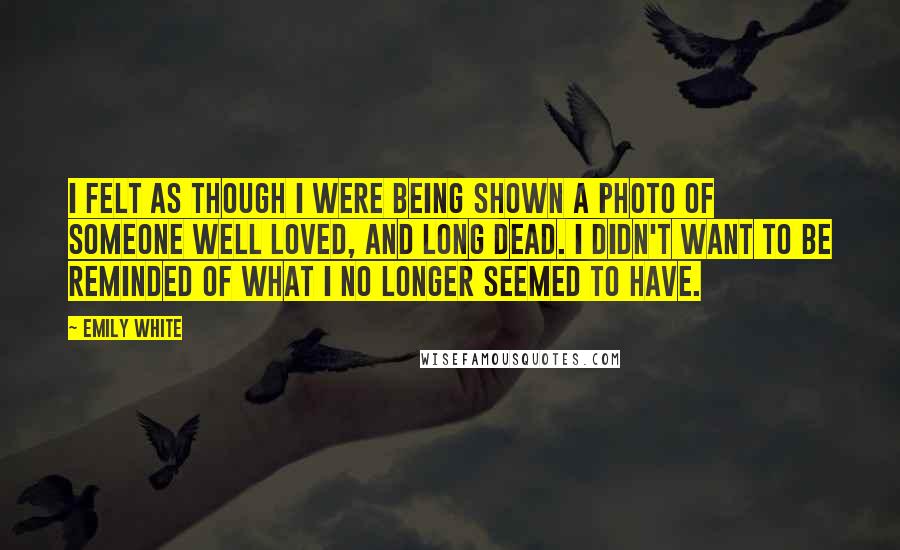 Emily White Quotes: I felt as though i were being shown a photo of someone well loved, and long dead. I didn't want to be reminded of what I no longer seemed to have.